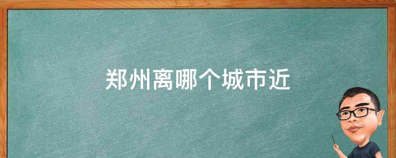 郑州离哪个城市近 河南郑州离哪个城市近