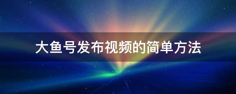 大鱼号发布视频的简单方法 大鱼号能发视频吗