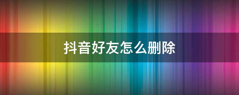 抖音好友怎么删除 抖音好友怎么删除掉