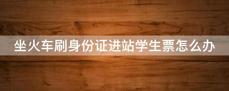 坐火车刷身份证进站学生票怎么办（刷身份证进站学生票需要刷学生证吗?）