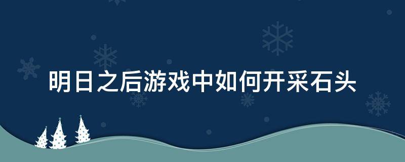 明日之后游戏中如何开采石头 明日之后开采石头的那个在哪里做?