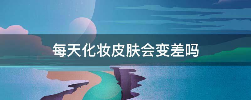 每天化妆皮肤会变差吗（整天化妆皮肤真的会变差吗）