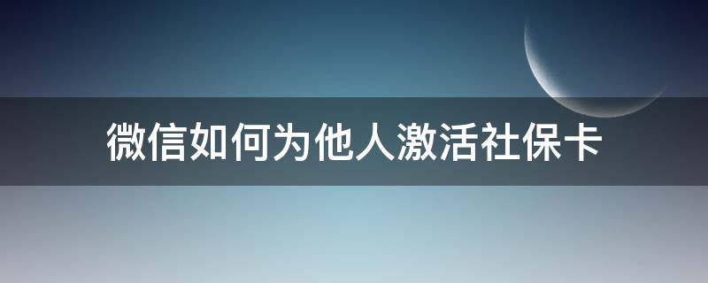 微信如何为他人激活社保卡（微信怎么激活他人社保卡）
