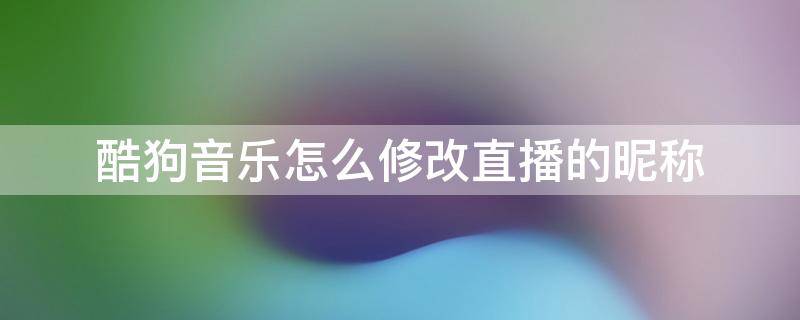 酷狗音乐怎么修改直播的昵称 酷狗直播怎么更改昵称