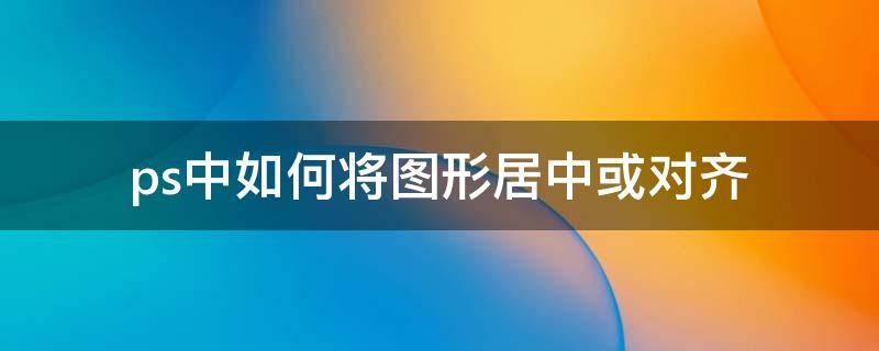 ps中如何将图形居中或对齐 ps怎么居中对齐图片