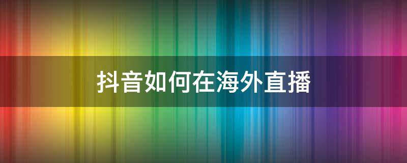 抖音如何在海外直播 抖音如何在海外直播,操作办法
