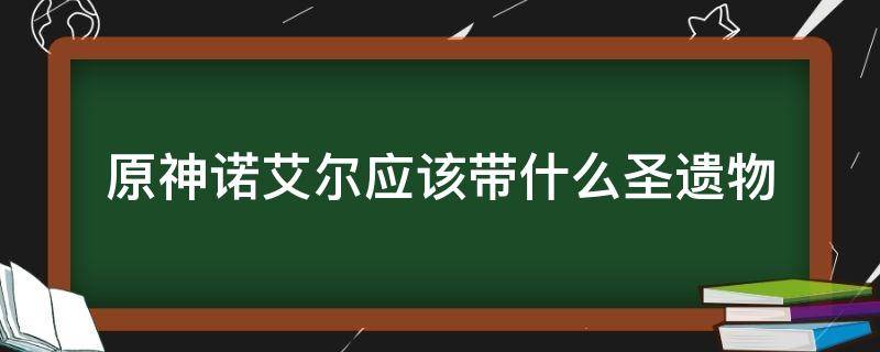 原神诺艾尔应该带什么圣遗物（原神 诺艾尔带什么圣遗物）