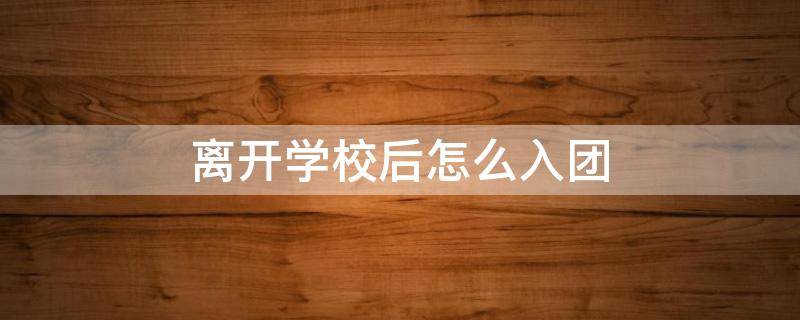 离开学校后怎么入团（离开学校后还是团员吗）