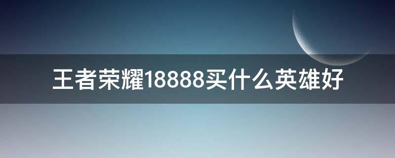 王者荣耀18888买什么英雄好（王者荣耀18888买什么英雄好s23）