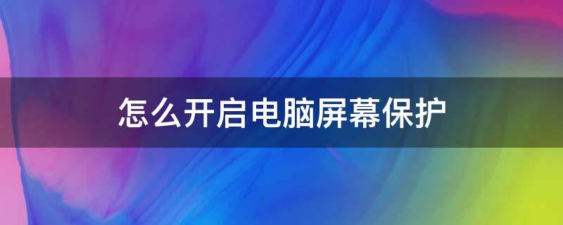 怎么开启电脑屏幕保护 如何开启电脑屏幕保护