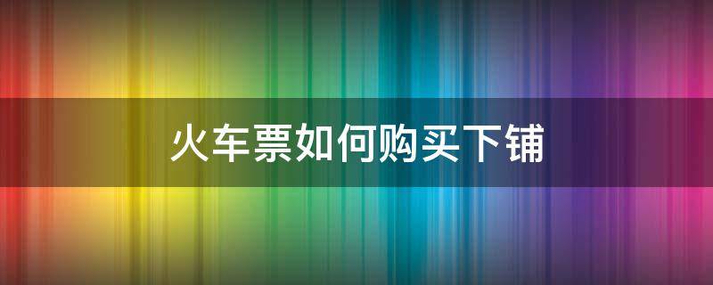 火车票如何购买下铺（火车票如何购买下铺票）