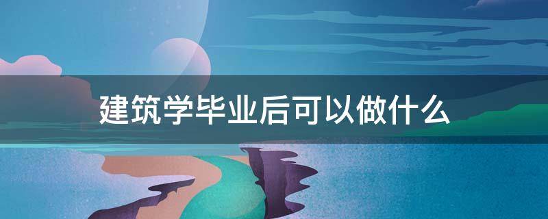 建筑学毕业后可以做什么 建筑学毕业干什么