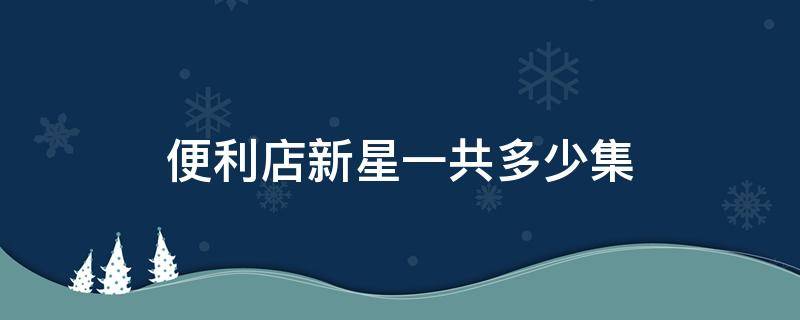 便利店新星一共多少集 便利店新星哪一集在一起