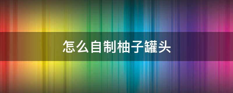 怎么自制柚子罐头（柚子可以做水果罐头吗）