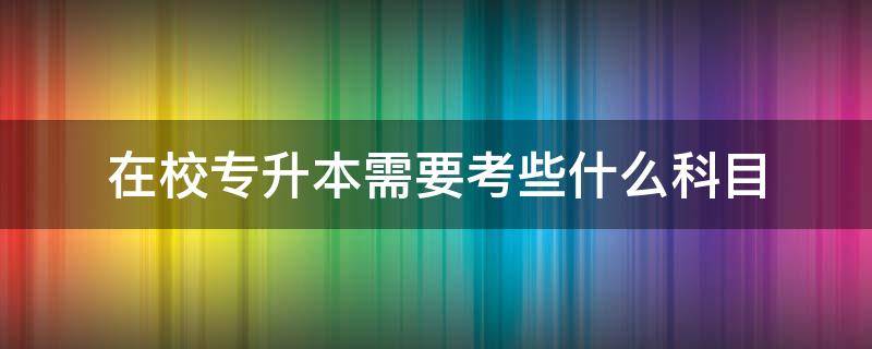 在校专升本需要考些什么科目（专升本要哪些科目）