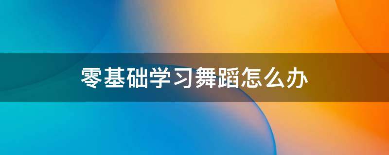 零基础学习舞蹈怎么办（零基础想学舞蹈怎么办）