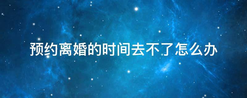 预约离婚的时间去不了怎么办 离婚预约不到