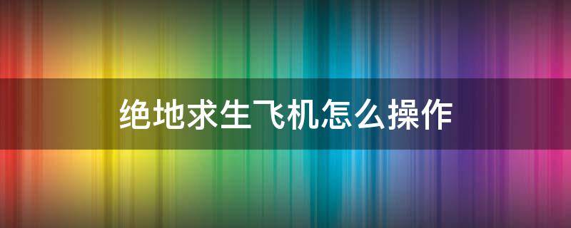 绝地求生飞机怎么操作（绝地求生飞机具体操作方法）