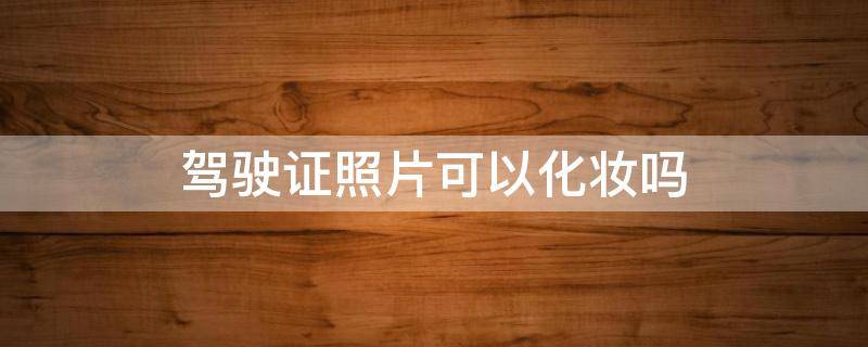 驾驶证照片可以化妆吗 驾驶证的照片可以化妆吗