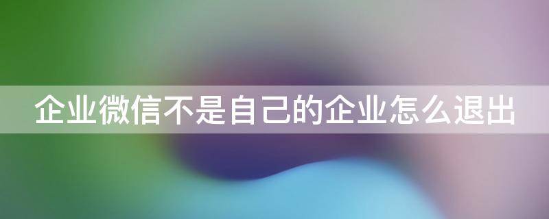 企业微信不是自己的企业怎么退出（企业微信不是企业的人）