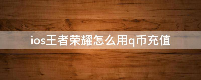 ios王者荣耀怎么用q币充值 ios王者荣耀怎么用q币充值贴吧点券