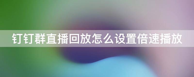 钉钉群直播回放怎么设置倍速播放（钉钉群直播回放怎么设置倍速播放呢）