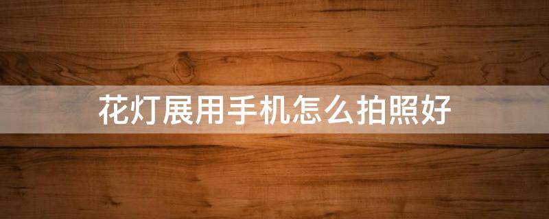 花灯展用手机怎么拍照好（花灯展人像怎么拍）