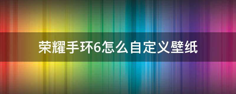 荣耀手环6怎么自定义壁纸（华为手环6怎么自己设置壁纸）