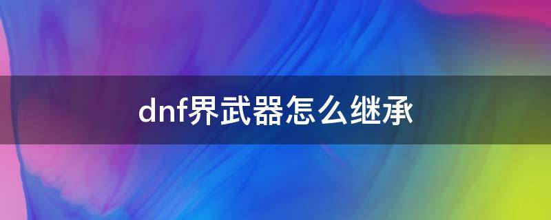 dnf界武器怎么继承（DNF武器如何继承）