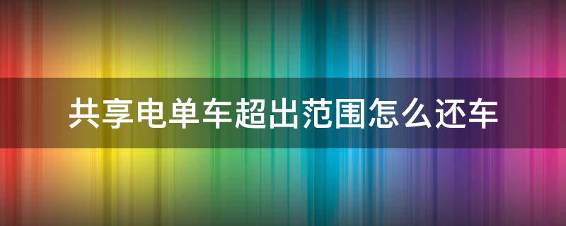 共享电单车超出范围怎么还车（要是共享电单车超出范围）