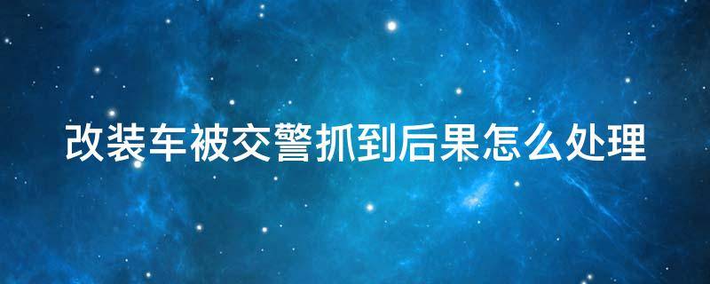 改装车被交警抓到后果怎么处理（改装车被交警抓到后果怎么处理 知乎）