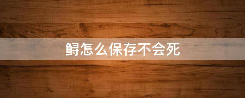 鲟怎么保存不会死（鲟如何保存很长时间）