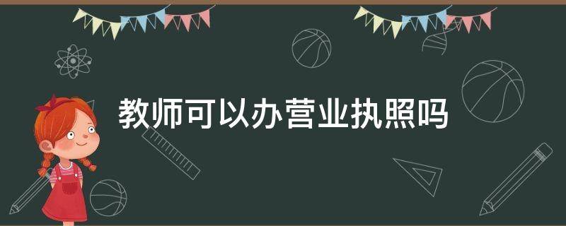 教师可以办营业执照吗 教师可以办营业执照吗?