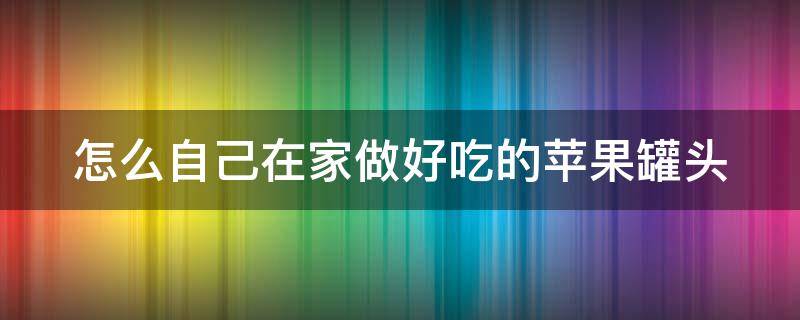 怎么自己在家做好吃的苹果罐头（在家怎样做苹果罐头）