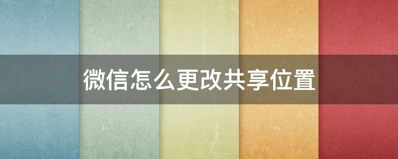 微信怎么更改共享位置（微信怎么更改共享位置地址）