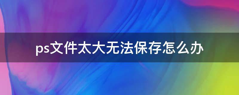 ps文件太大无法保存怎么办 ps文件太大存不了怎么办