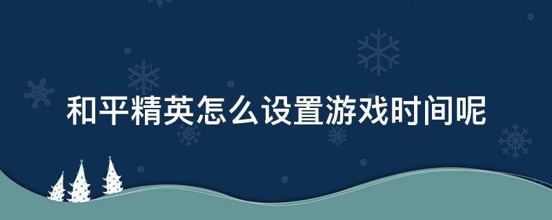 和平精英怎么设置游戏时间呢 和平精英怎样设置玩游戏时间