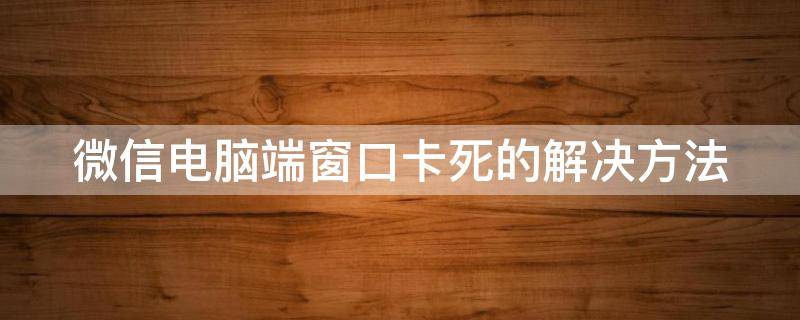 微信电脑端窗口卡死的解决方法（微信电脑端窗口卡死的解决方法视频）