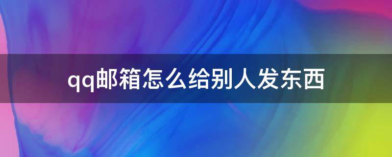 qq邮箱怎么给别人发东西 怎么用qq邮箱发东西到别人的邮箱