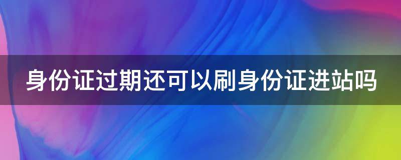 身份证过期还可以刷身份证进站吗 身份证过期还可以刷身份证进站吗现在