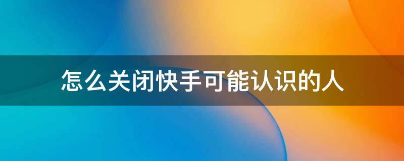 怎么关闭快手可能认识的人（快手怎么可以关闭可能认识的人）
