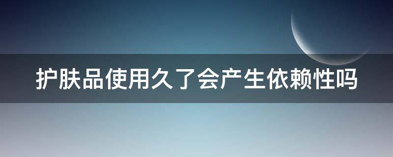 护肤品使用久了会产生依赖性吗 护肤品使用久了会产生依赖性吗女生