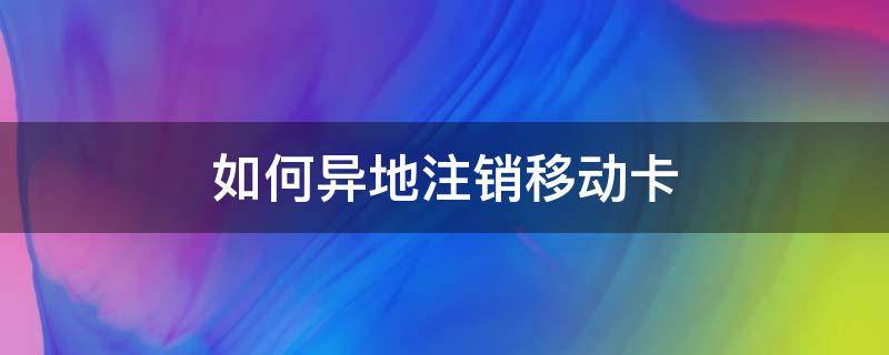 如何异地注销移动卡（注销异地移动卡怎么办理）