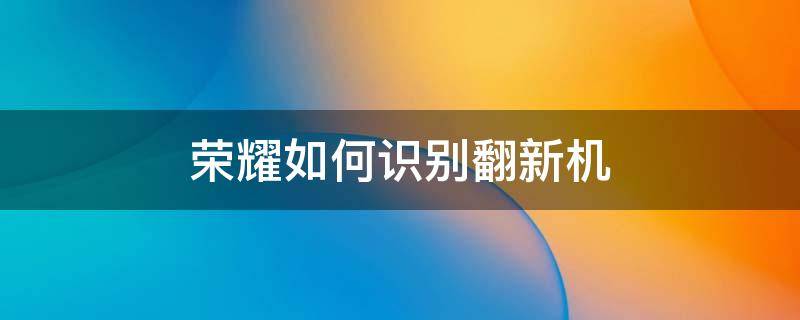 荣耀如何识别翻新机 荣耀手机怎么确认是不是翻新机