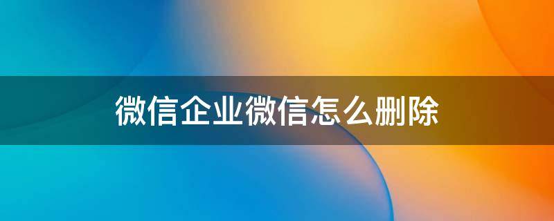 微信企业微信怎么删除（微信企业微信怎么删除不了）