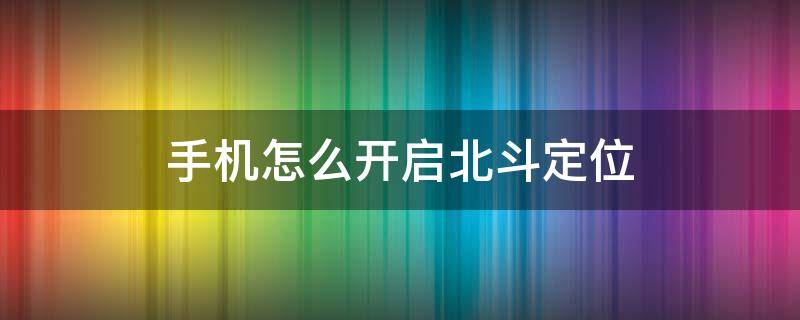 手机怎么开启北斗定位 手机如何开启北斗定位