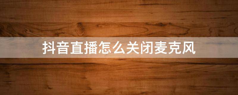 抖音直播怎么关闭麦克风（安卓手机抖音直播怎么关闭麦克风）