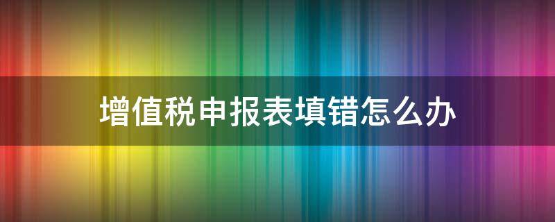 增值税申报表填错怎么办（增值税纳税申报表填错了怎么办）