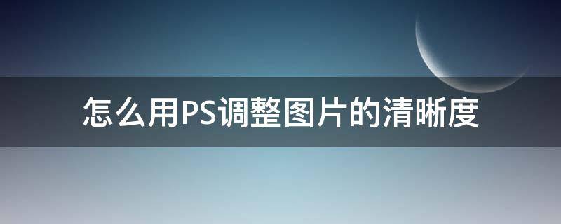 怎么用PS调整图片的清晰度 如何在ps中调整图片清晰度