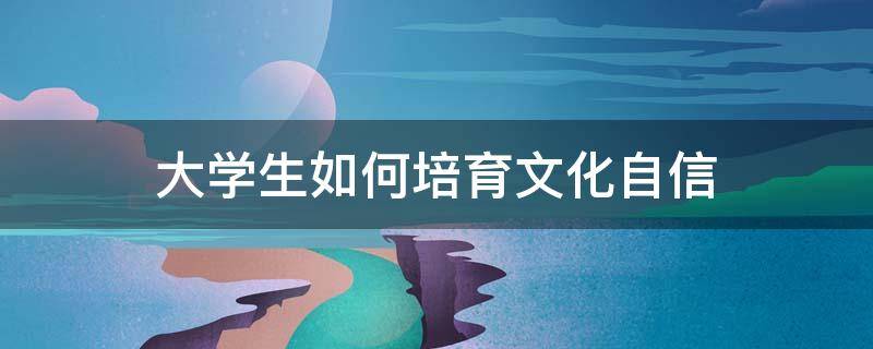 大学生如何培育文化自信（当代大学生如何培育文化自信）
